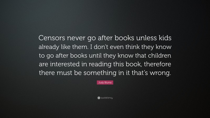 Judy Blume Quote: “Censors never go after books unless kids already like them. I don’t even think they know to go after books until they know that children are interested in reading this book, therefore there must be something in it that’s wrong.”