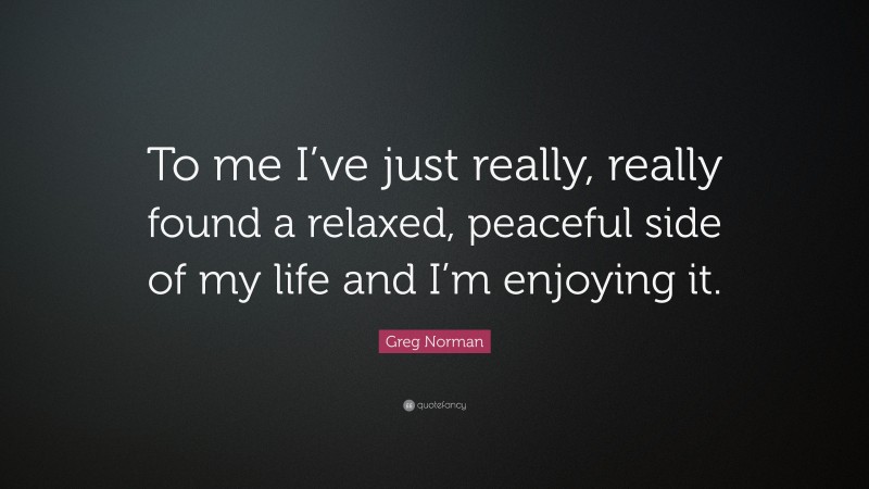 Greg Norman Quote: “To me I’ve just really, really found a relaxed, peaceful side of my life and I’m enjoying it.”