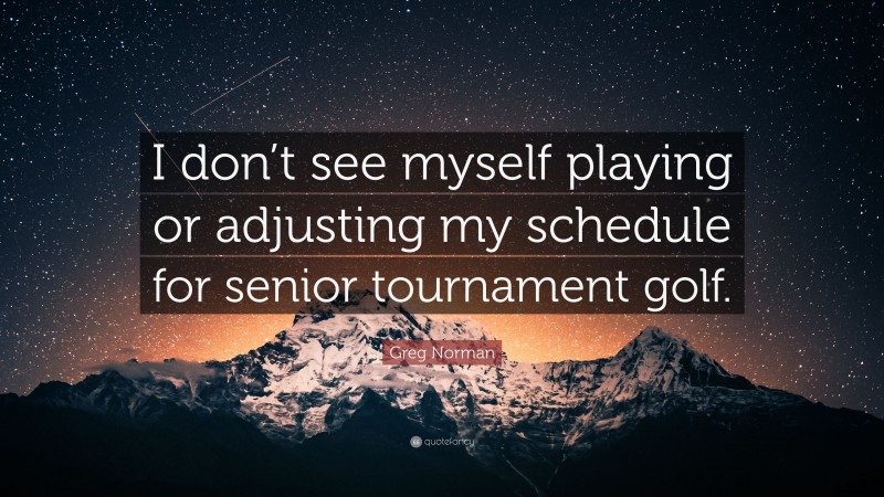 Greg Norman Quote: “I don’t see myself playing or adjusting my schedule for senior tournament golf.”