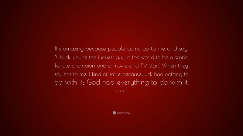 Chuck Norris Quote: “It’s amazing because people come up to me and say, ‘Chuck, you’re the luckiest guy in the world to be a world karate champion and a movie and TV star.’ When they say this to me, I kind of smile because luck had nothing to do with it; God had everything to do with it.”