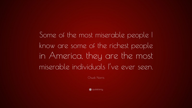 Chuck Norris Quote: “Some of the most miserable people I know are some of the richest people in America, they are the most miserable individuals I’ve ever seen.”