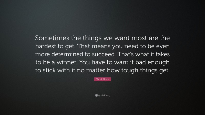Chuck Norris Quote: “Sometimes the things we want most are the hardest to get. That means you need to be even more determined to succeed. That’s what it takes to be a winner. You have to want it bad enough to stick with it no matter how tough things get.”