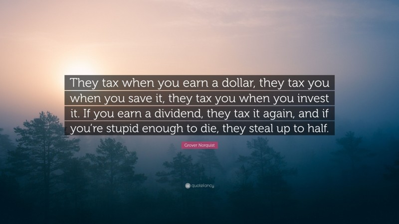 Grover Norquist Quote: “They tax when you earn a dollar, they tax you when you save it, they tax you when you invest it. If you earn a dividend, they tax it again, and if you’re stupid enough to die, they steal up to half.”
