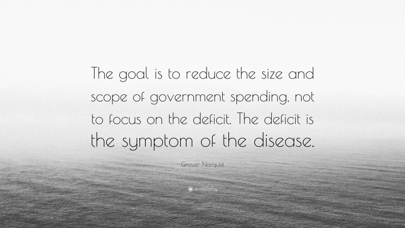 Grover Norquist Quote: “The goal is to reduce the size and scope of government spending, not to focus on the deficit. The deficit is the symptom of the disease.”