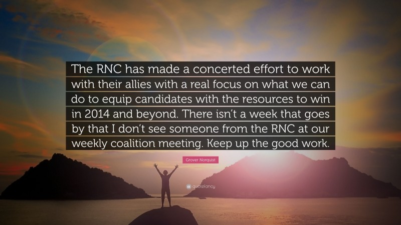 Grover Norquist Quote: “The RNC has made a concerted effort to work with their allies with a real focus on what we can do to equip candidates with the resources to win in 2014 and beyond. There isn’t a week that goes by that I don’t see someone from the RNC at our weekly coalition meeting. Keep up the good work.”
