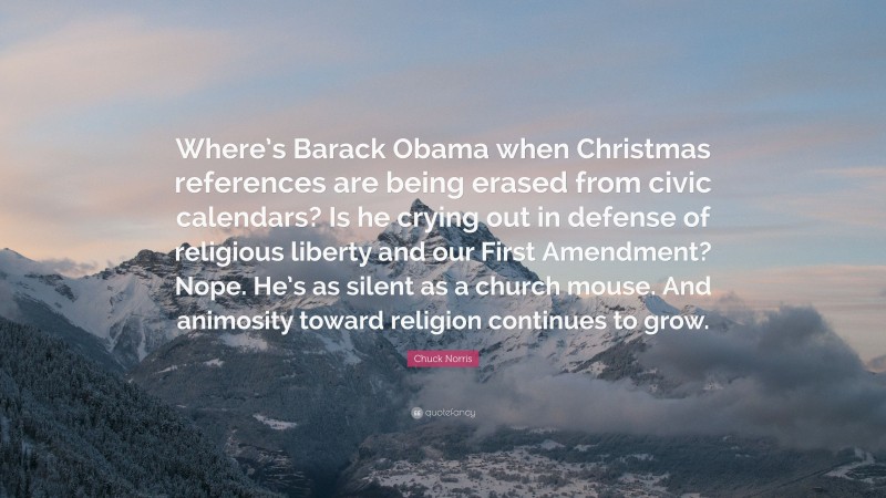 Chuck Norris Quote: “Where’s Barack Obama when Christmas references are being erased from civic calendars? Is he crying out in defense of religious liberty and our First Amendment? Nope. He’s as silent as a church mouse. And animosity toward religion continues to grow.”