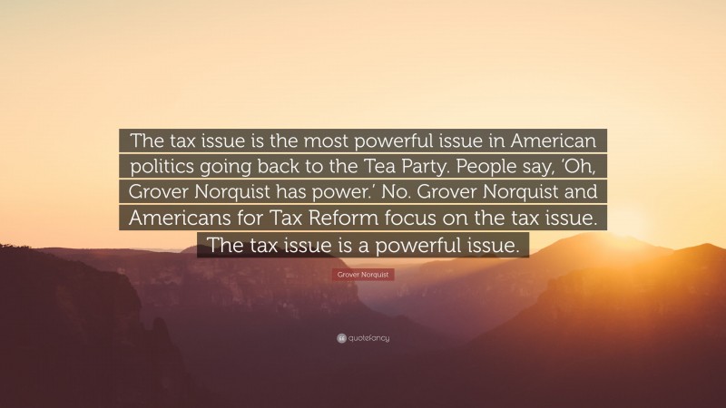 Grover Norquist Quote: “The tax issue is the most powerful issue in American politics going back to the Tea Party. People say, ‘Oh, Grover Norquist has power.’ No. Grover Norquist and Americans for Tax Reform focus on the tax issue. The tax issue is a powerful issue.”