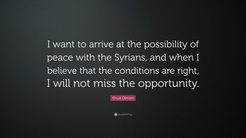 Ehud Olmert Quote: “I want to arrive at the possibility of peace with the Syrians, and when I believe that the conditions are right, I will not miss the opportunity.”