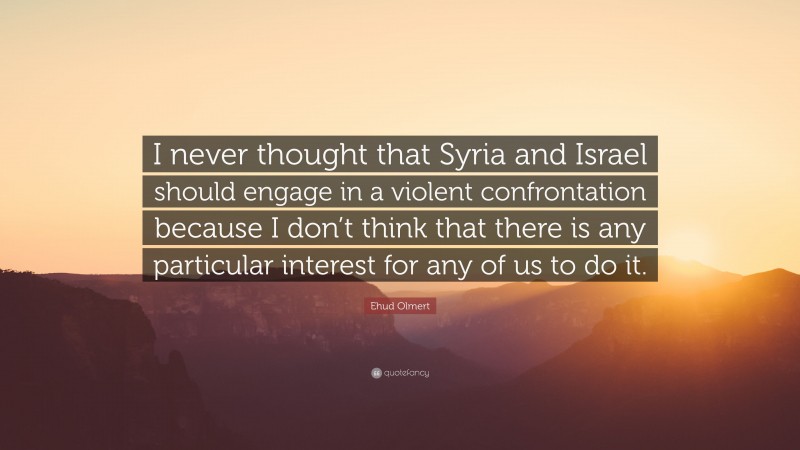 Ehud Olmert Quote: “I never thought that Syria and Israel should engage in a violent confrontation because I don’t think that there is any particular interest for any of us to do it.”