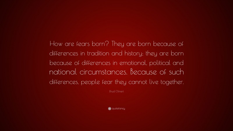 Ehud Olmert Quote: “How are fears born? They are born because of differences in tradition and history; they are born because of differences in emotional, political and national circumstances. Because of such differences, people fear they cannot live together.”