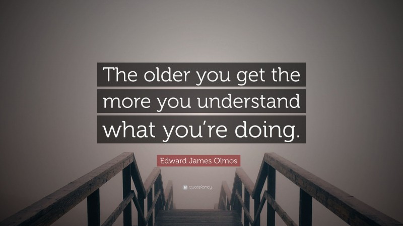 Edward James Olmos Quote: “The older you get the more you understand what you’re doing.”