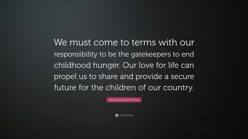 Edward James Olmos Quote: “We must come to terms with our responsibility to be the gatekeepers to end childhood hunger. Our love for life can propel us to share and provide a secure future for the children of our country.”