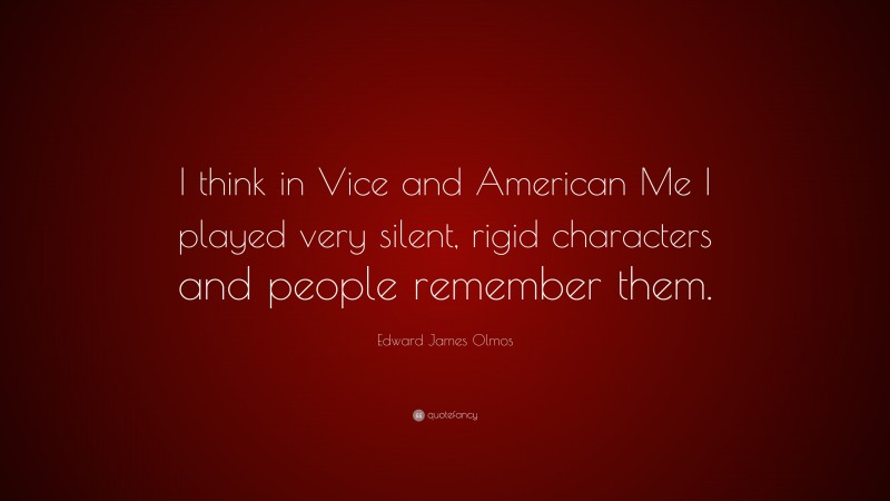 Edward James Olmos Quote: “I think in Vice and American Me I played very silent, rigid characters and people remember them.”