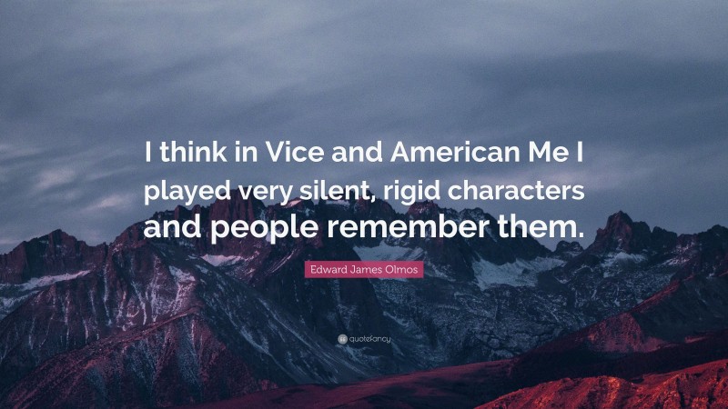 Edward James Olmos Quote: “I think in Vice and American Me I played very silent, rigid characters and people remember them.”
