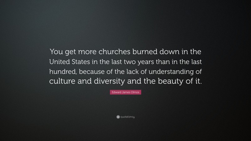 Edward James Olmos Quote: “You get more churches burned down in the United States in the last two years than in the last hundred, because of the lack of understanding of culture and diversity and the beauty of it.”