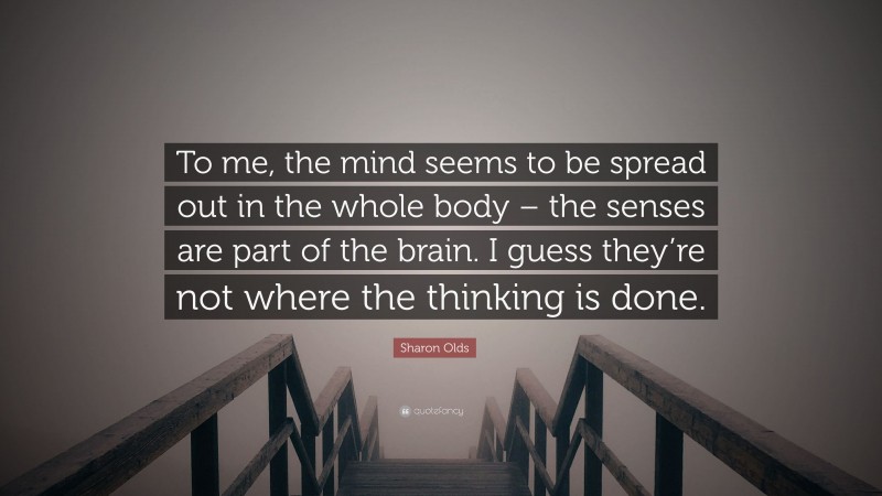 Sharon Olds Quote: “To me, the mind seems to be spread out in the whole body – the senses are part of the brain. I guess they’re not where the thinking is done.”