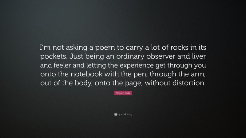 Sharon Olds Quote: “I’m not asking a poem to carry a lot of rocks in its pockets. Just being an ordinary observer and liver and feeler and letting the experience get through you onto the notebook with the pen, through the arm, out of the body, onto the page, without distortion.”