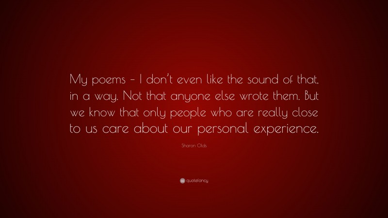 Sharon Olds Quote: “My poems – I don’t even like the sound of that, in a way. Not that anyone else wrote them. But we know that only people who are really close to us care about our personal experience.”