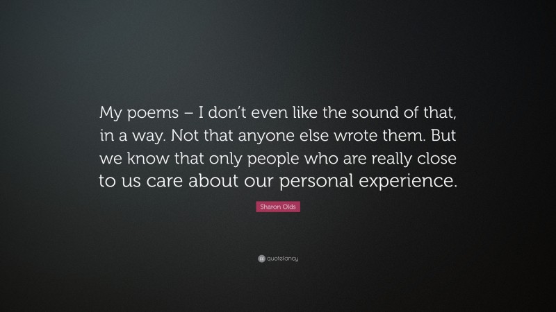 Sharon Olds Quote: “My poems – I don’t even like the sound of that, in a way. Not that anyone else wrote them. But we know that only people who are really close to us care about our personal experience.”