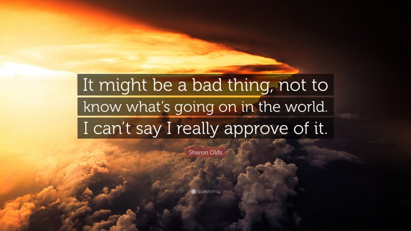 Sharon Olds Quote: “It might be a bad thing, not to know what’s going on in the world. I can’t say I really approve of it.”