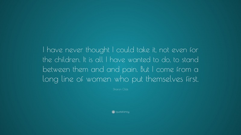 Sharon Olds Quote: “I have never thought I could take it, not even for the children. It is all I have wanted to do, to stand between them and and pain. But I come from a long line of women who put themselves first.”