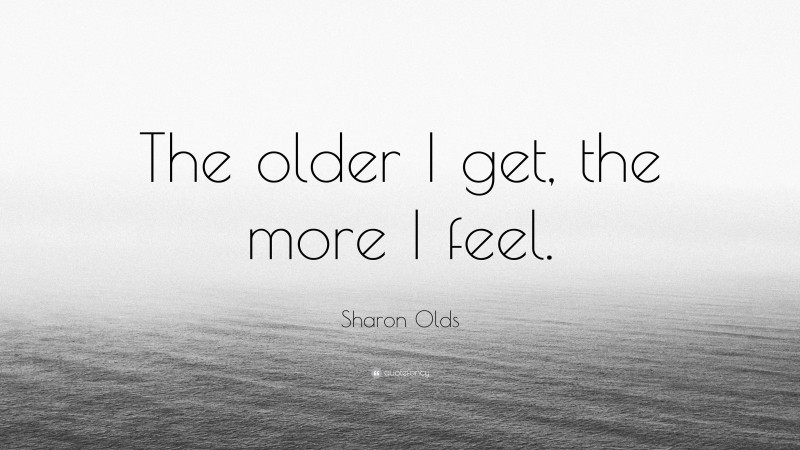 Sharon Olds Quote: “The older I get, the more I feel.”