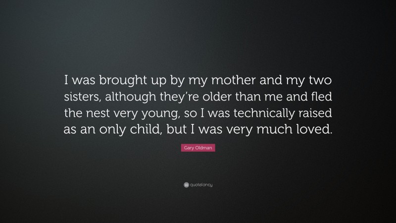 Gary Oldman Quote: “I was brought up by my mother and my two sisters, although they’re older than me and fled the nest very young, so I was technically raised as an only child, but I was very much loved.”