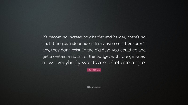 Gary Oldman Quote: “It’s becoming increasingly harder and harder; there’s no such thing as independent film anymore. There aren’t any, they don’t exist. In the old days you could go and get a certain amount of the budget with foreign sales, now everybody wants a marketable angle.”