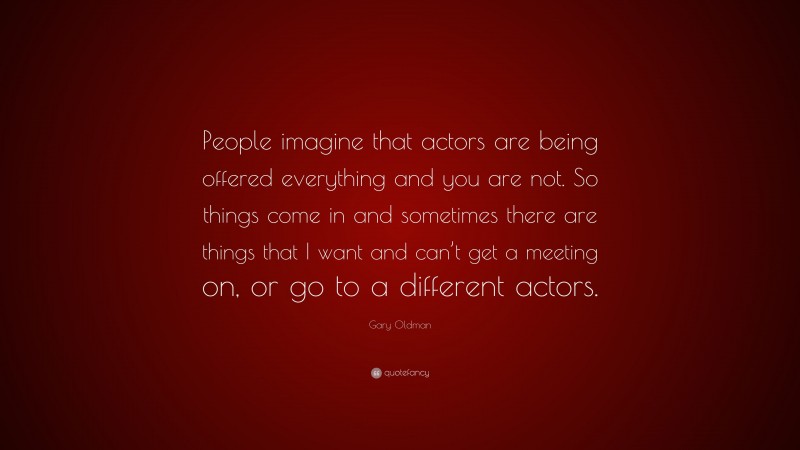 Gary Oldman Quote: “People imagine that actors are being offered everything and you are not. So things come in and sometimes there are things that I want and can’t get a meeting on, or go to a different actors.”