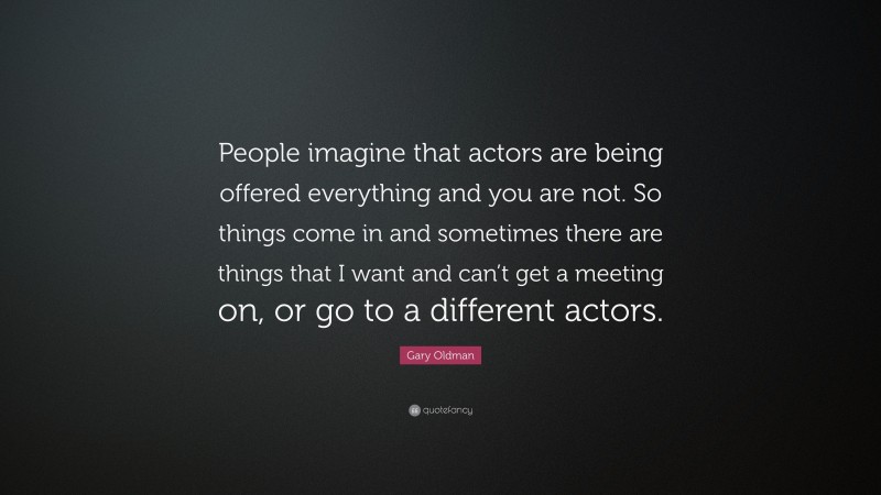 Gary Oldman Quote: “People imagine that actors are being offered everything and you are not. So things come in and sometimes there are things that I want and can’t get a meeting on, or go to a different actors.”