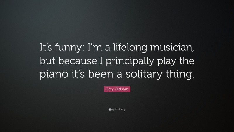 Gary Oldman Quote: “It’s funny: I’m a lifelong musician, but because I principally play the piano it’s been a solitary thing.”