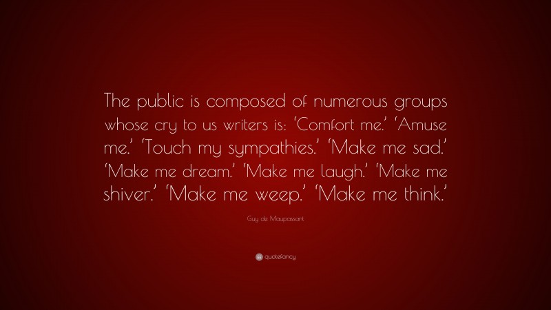 Guy de Maupassant Quote: “The public is composed of numerous groups whose cry to us writers is: ‘Comfort me.’ ‘Amuse me.’ ‘Touch my sympathies.’ ‘Make me sad.’ ‘Make me dream.’ ‘Make me laugh.’ ‘Make me shiver.’ ‘Make me weep.’ ‘Make me think.’”