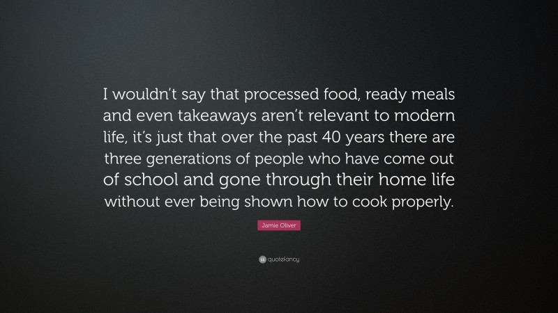 Jamie Oliver Quote: “I wouldn’t say that processed food, ready meals and even takeaways aren’t relevant to modern life, it’s just that over the past 40 years there are three generations of people who have come out of school and gone through their home life without ever being shown how to cook properly.”