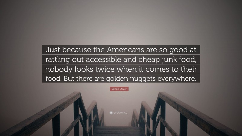 Jamie Oliver Quote: “Just because the Americans are so good at rattling out accessible and cheap junk food, nobody looks twice when it comes to their food. But there are golden nuggets everywhere.”
