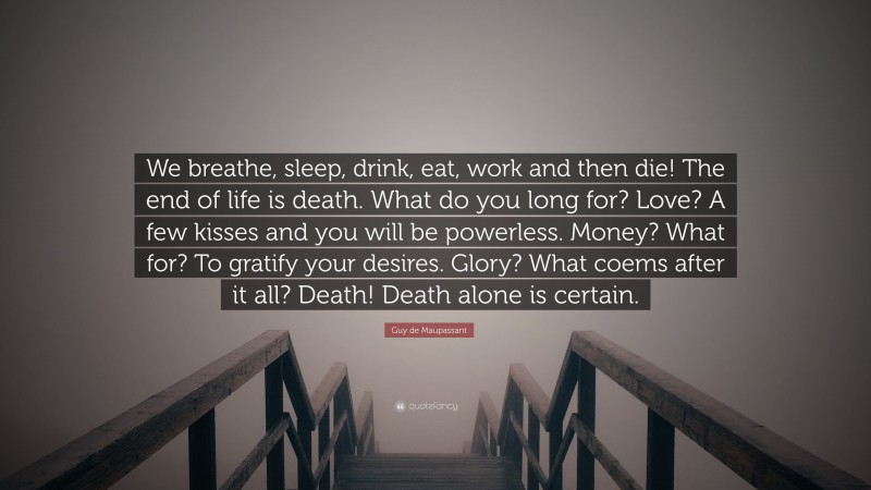 Guy de Maupassant Quote: “We breathe, sleep, drink, eat, work and then die! The end of life is death. What do you long for? Love? A few kisses and you will be powerless. Money? What for? To gratify your desires. Glory? What coems after it all? Death! Death alone is certain.”