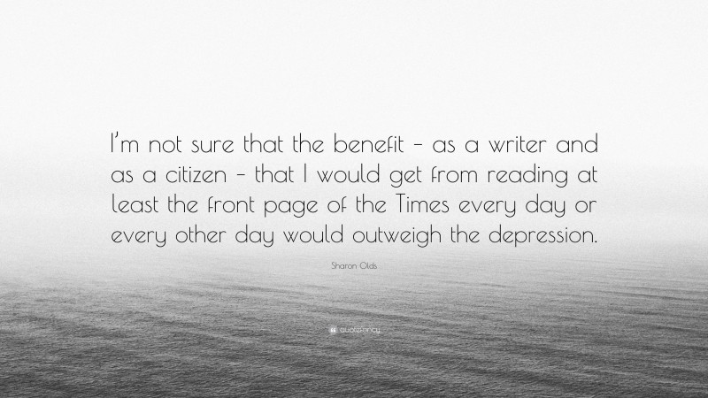 Sharon Olds Quote: “I’m not sure that the benefit – as a writer and as a citizen – that I would get from reading at least the front page of the Times every day or every other day would outweigh the depression.”