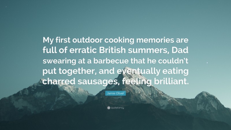 Jamie Oliver Quote: “My first outdoor cooking memories are full of erratic British summers, Dad swearing at a barbecue that he couldn’t put together, and eventually eating charred sausages, feeling brilliant.”