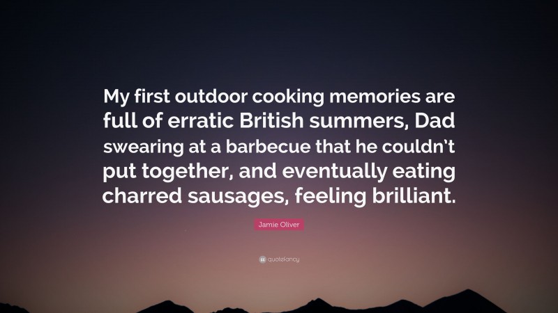 Jamie Oliver Quote: “My first outdoor cooking memories are full of erratic British summers, Dad swearing at a barbecue that he couldn’t put together, and eventually eating charred sausages, feeling brilliant.”