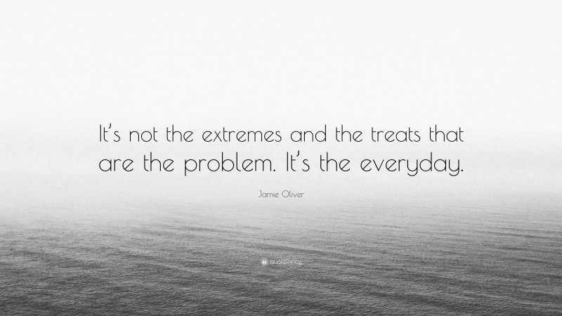 Jamie Oliver Quote: “It’s not the extremes and the treats that are the problem. It’s the everyday.”