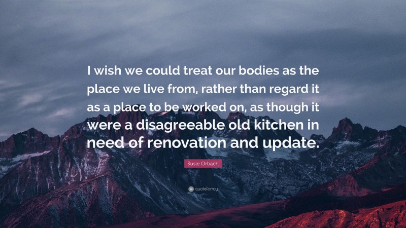 Susie Orbach Quote: “I wish we could treat our bodies as the place we live from, rather than regard it as a place to be worked on, as though it were a disagreeable old kitchen in need of renovation and update.”