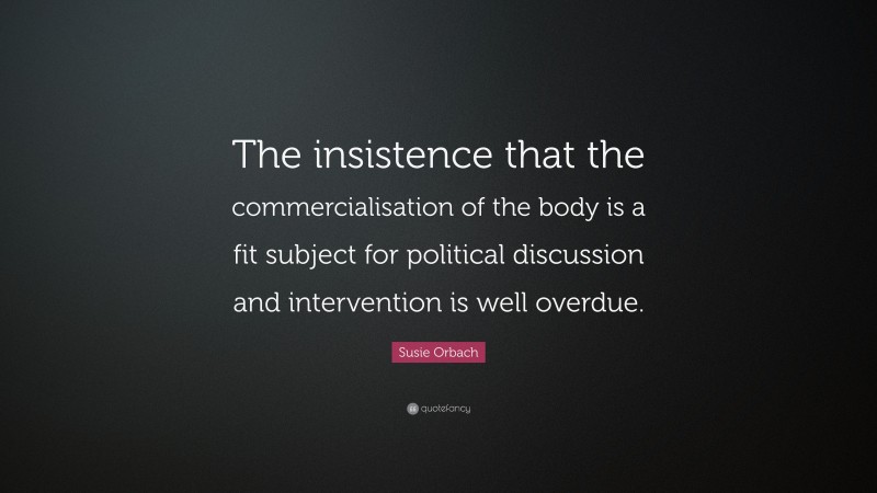 Susie Orbach Quote: “The insistence that the commercialisation of the body is a fit subject for political discussion and intervention is well overdue.”