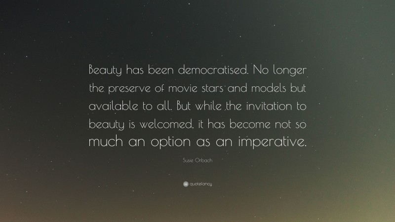 Susie Orbach Quote: “Beauty has been democratised. No longer the preserve of movie stars and models but available to all. But while the invitation to beauty is welcomed, it has become not so much an option as an imperative.”