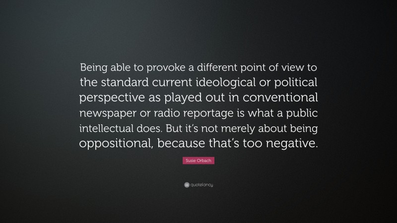 Susie Orbach Quote: “Being able to provoke a different point of view to the standard current ideological or political perspective as played out in conventional newspaper or radio reportage is what a public intellectual does. But it’s not merely about being oppositional, because that’s too negative.”