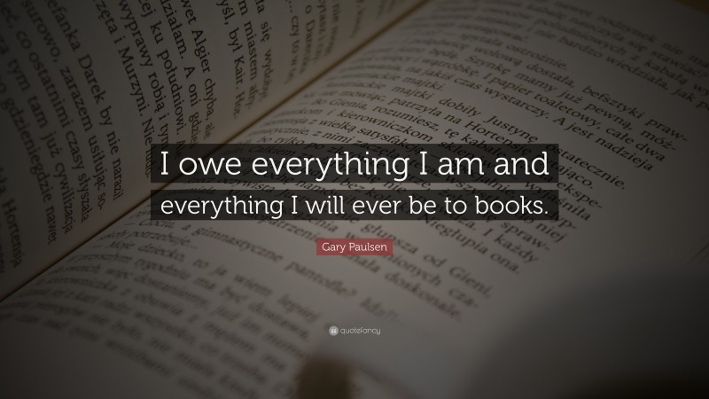 Gary Paulsen Quote: “I owe everything I am and everything I will ever be to books.”