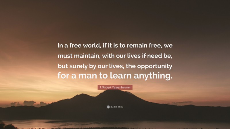 J. Robert Oppenheimer Quote: “In a free world, if it is to remain free, we must maintain, with our lives if need be, but surely by our lives, the opportunity for a man to learn anything.”