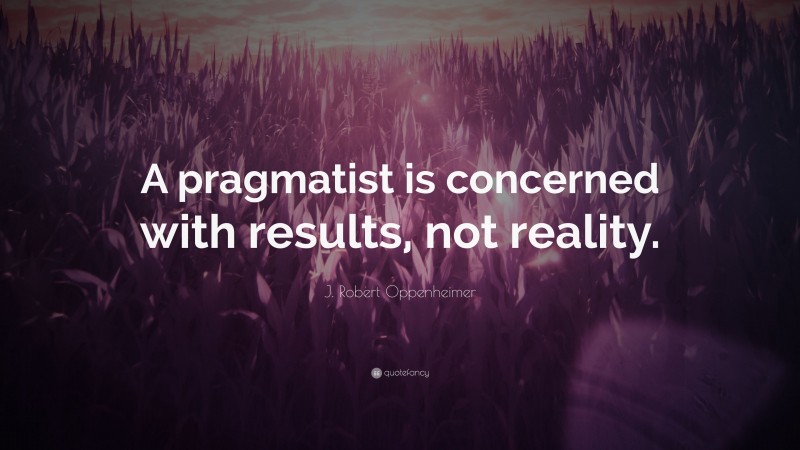J. Robert Oppenheimer Quote: “A pragmatist is concerned with results, not reality.”
