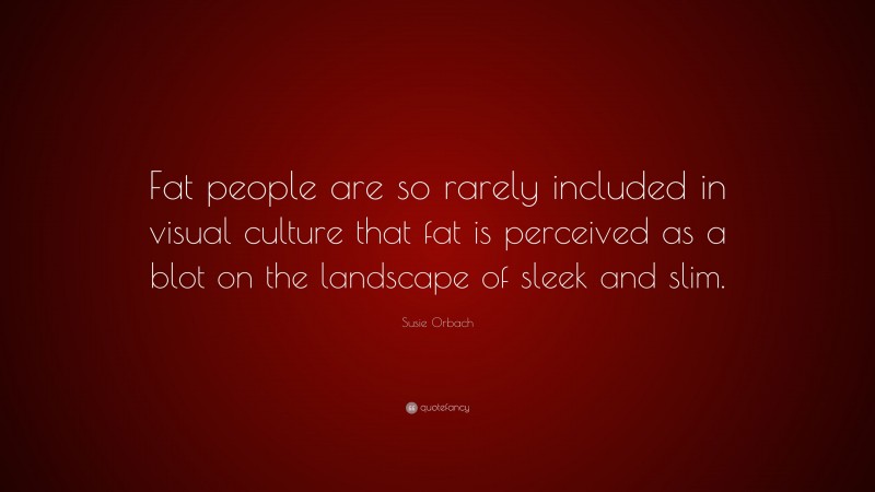 Susie Orbach Quote: “Fat people are so rarely included in visual culture that fat is perceived as a blot on the landscape of sleek and slim.”