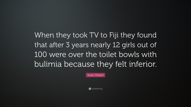 Susie Orbach Quote: “When they took TV to Fiji they found that after 3 years nearly 12 girls out of 100 were over the toilet bowls with bulimia because they felt inferior.”