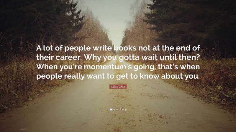 David Ortiz Quote: “A lot of people write books not at the end of their career. Why you gotta wait until then? When you’re momentum’s going, that’s when people really want to get to know about you.”