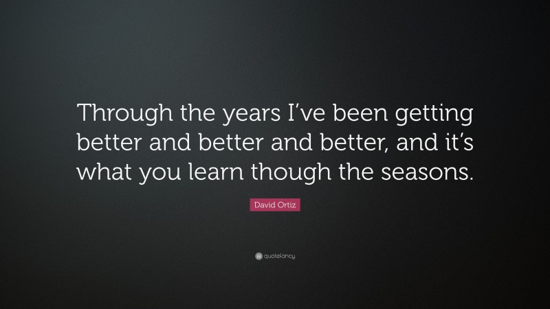 David Ortiz Quote: “Through the years I’ve been getting better and better and better, and it’s what you learn though the seasons.”